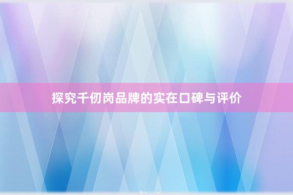 探究千仞岗品牌的实在口碑与评价