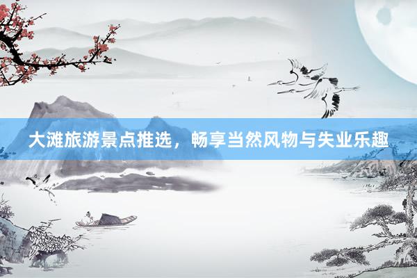 大滩旅游景点推选，畅享当然风物与失业乐趣